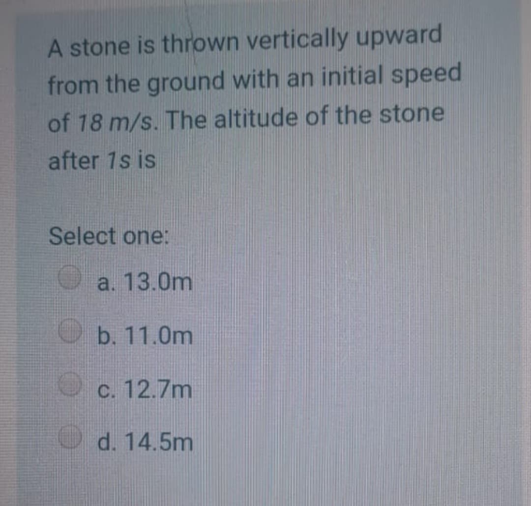 A stone is thrown vertically upward
from the ground with an initial speed
of 18 m/s. The altitude of the stone
after 1s is
Select one:
a. 13.0m
b. 11.0m
O c. 12.7m
d. 14.5m
