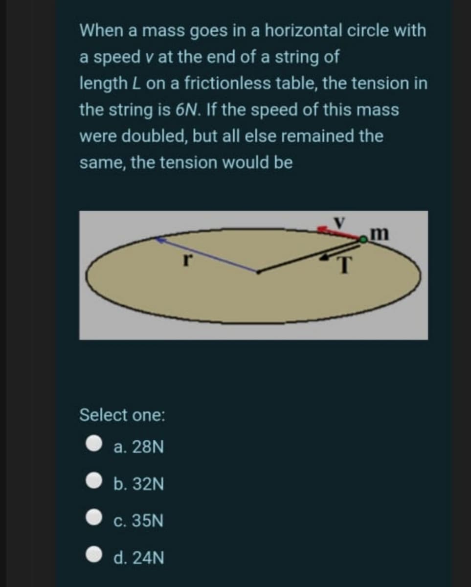 When a mass goes in a horizontal circle with
a speed v at the end of a string of
length L on a frictionless table, the tension in
the string is 6N. If the speed of this mass
were doubled, but all else remained the
same, the tension would be
Select one:
a. 28N
b. 32N
c. 35N
d. 24N
