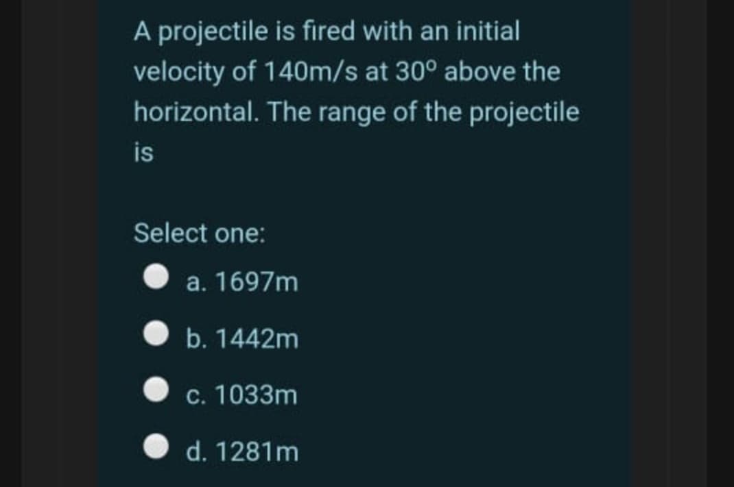 A projectile is fired with an initial
velocity of 140m/s at 30° above the
horizontal. The range of the projectile
is
Select one:
a. 1697m
b. 1442m
c. 1033m
d. 1281m

