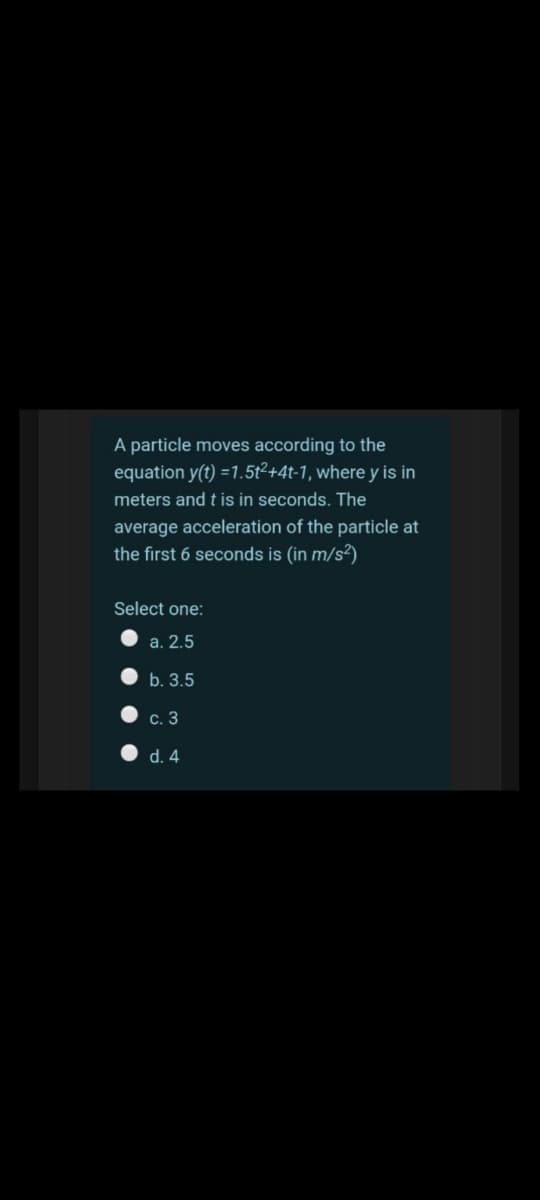 A particle moves according to the
equation y(t) =1.5t²+4t-1, where y is in
meters and t is in seconds. The
average acceleration of the particle at
the first 6 seconds is (in m/s²)
Select one:
a. 2.5
b. 3.5
c. 3
d. 4
