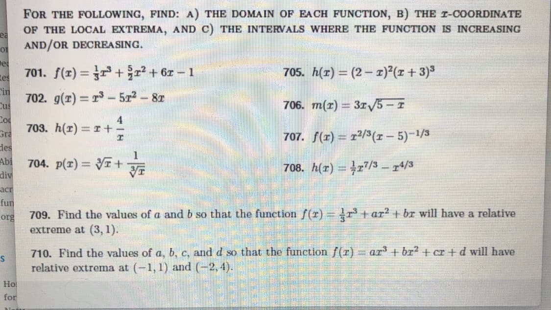 FOR THE FOLLOWING, FIND: A) THE DOMAIN OF EACH FUNCTION, B) THE r-COORDINATE
OF THE LOCAL EXTREMA, AND C) THE INTERVALS WHERE THE FUNCTION IS INCREASING
ea
AND/OR DECREASING.
De
701. f(z) = ++ or - 1
705. h(r) = (2 - 1)°(z + 3)*
Res
in
702. g(r) = r- 5z- 8T
Cus
706. m(r) = 31V5-T
Cod
703. h(r) r+
Gra
707. f(r) = r/3(r - 5) 1/3
des
Abi
704. p(1) = VT+
div
708. h(r) = r/3 – 4/3
acr
fun
org
709. Find the values of a and b so that the function f(r)- r' + ar br will have a relative
extreme at (3, 1).
710. Find the values of a, b, c, and d so that the function /(z) ar + br? + cr + d will have
relative extrema at (-1, 1) and (-2,4).
Ho
for
