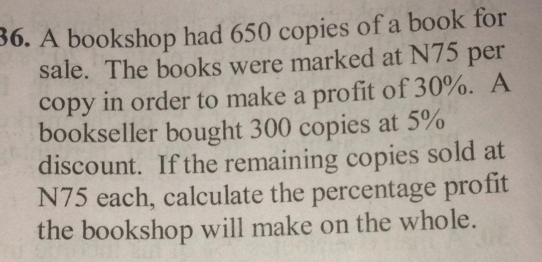 A bookshop had 650 copies of a book IUI
sale. The books were marked at N75 per
copy in order to make a profit of 30%. A
bookseller bought 300 copies at 5%
discount. If the remaining copies sold at
N75 each, calculate the percentage profit
the bookshop will make on the whole.
OOK
