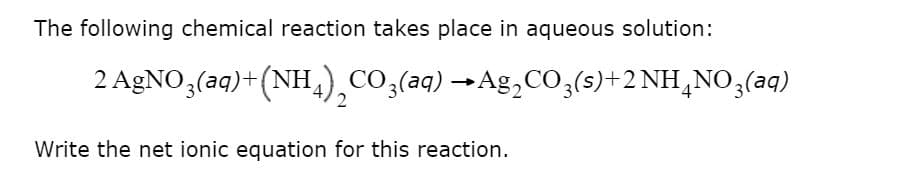 The following chemical reaction takes place in aqueous solution:
2 AgNO,(aq)+(NH,),CO,(aq) →Ag,CO,(s)+2 NH,NO,(aq)
2
Write the net ionic equation for this reaction.
