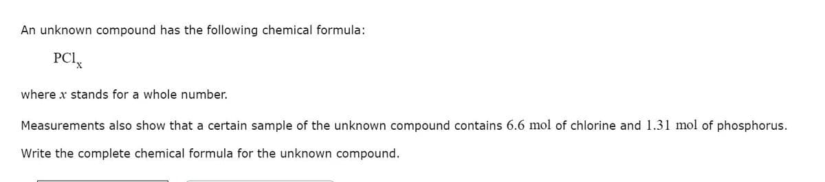 An unknown compound has the following chemical formula:
PCIx
where x stands for a whole number.
Measurements also show that a certain sample of the unknown compound contains 6.6 mol of chlorine and 1.31 mol of phosphorus.
Write the complete chemical formula for the unknown compound.
