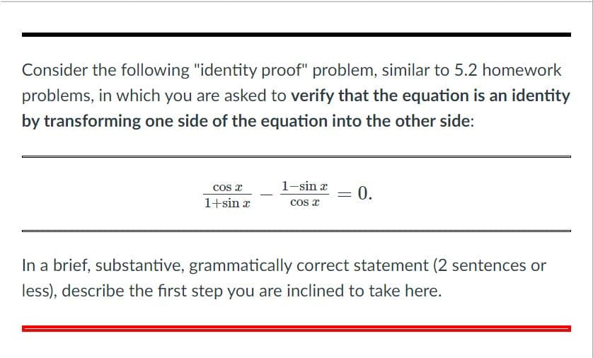 Consider the following "identity proof" problem, similar to 5.2 homework
problems, in which you are asked to verify that the equation is an identity
by transforming one side of the equation into the other side:
1-sin x
= 0.
COs a
1+sin a
cos x
In a brief, substantive, grammatically correct statement (2 sentences or
less), describe the first step you are inclined to take here.
