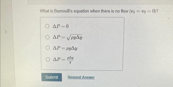 What is Bernoulli's equation when there is no flow (v1 = v2 = 0)?
O AP=0
O AP= VP9AY
VegAy
O AP= P9AY
pgAy
%3D
O AP= PAy
%3D
Submit
Request Answer
