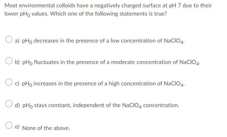 Most environmental colloids have a negatively charged surface at pH 7 due to their
lower pHo values. Which one of the following statements is true?
a) pHo decreases in the presence of a low concentration of NaCIO4.
b) pHo fluctuates in the presence of a moderate concentration of NaCI04.
c) pHo increases in the presence of a high concentration of NaCIO4.
d) pHo stays constant, independent of the NaCIO4 concentration.
e) None of the above.
