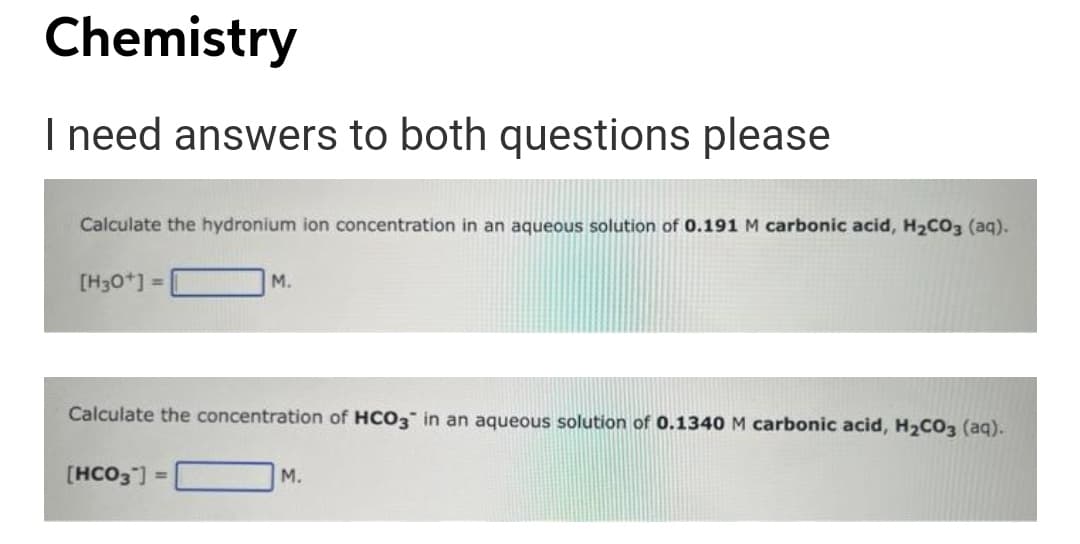 Chemistry
I need answers to both questions please
Calculate the hydronium ion concentration in an aqueous solution of 0.191 M carbonic acid, H2CO3 (aq).
[H30*] =
M.
Calculate the concentration of HCO3 in an aqueous solution of 0.1340 M carbonic acid, H2CO3 (aq).
[HCO3 ] =
М.

