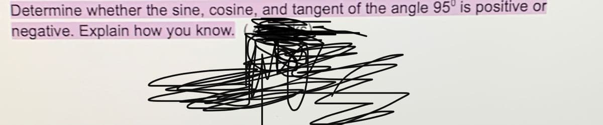 Determine whether the sine, cosine, and tangent of the angle 95° is positive or
negative. Explain how you know.
