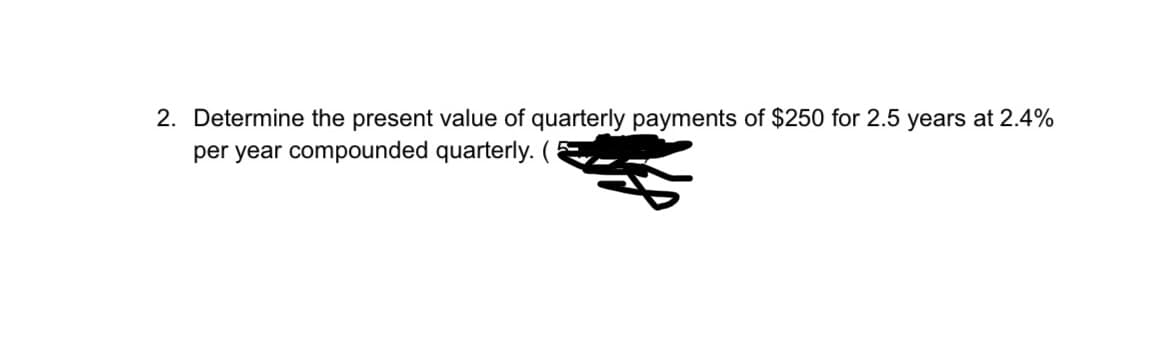 2. Determine the present value of quarterly payments of $250 for 2.5 years at 2.4%
per year compounded quarterly. (
