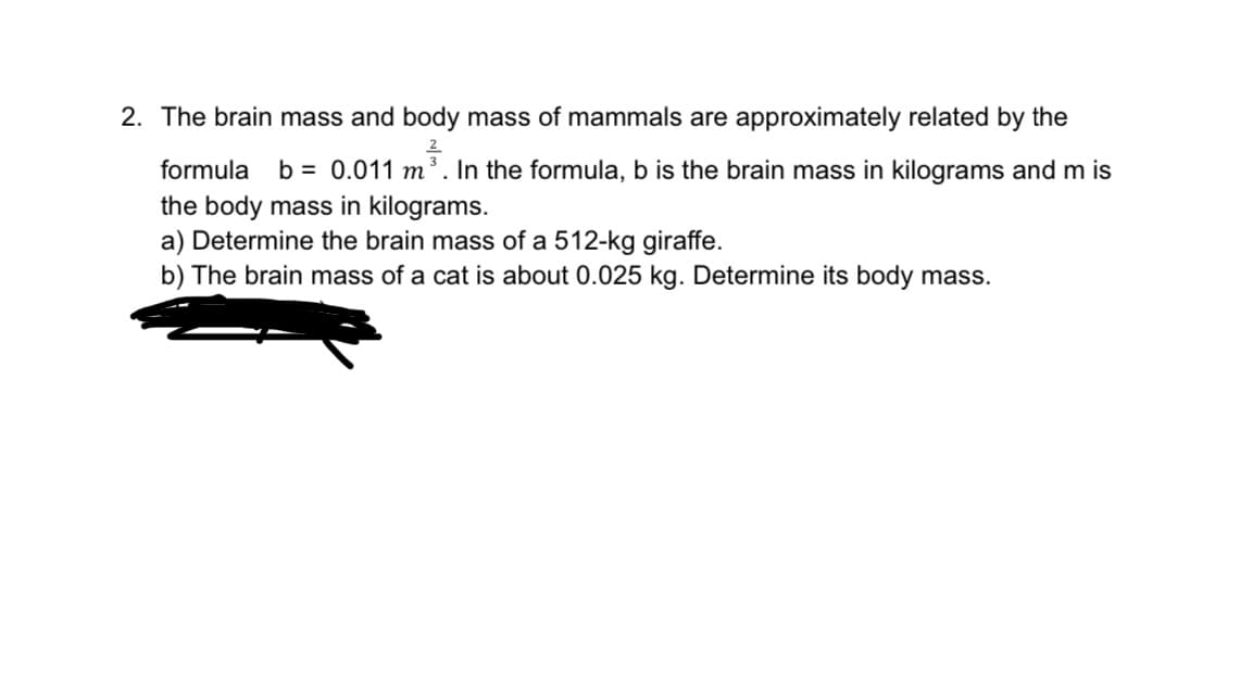 2. The brain mass and body mass of mammals are approximately related by the
formula b = 0.011 m³. In the formula, b is the brain mass in kilograms and m is
the body mass in kilograms.
a) Determine the brain mass of a 512-kg giraffe.
b) The brain mass of a cat is about 0.025 kg. Determine its body mass.
