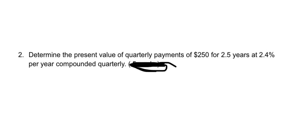 2. Determine the present value of quarterly payments of $250 for 2.5 years at 2.4%
per year compounded quarterly.
