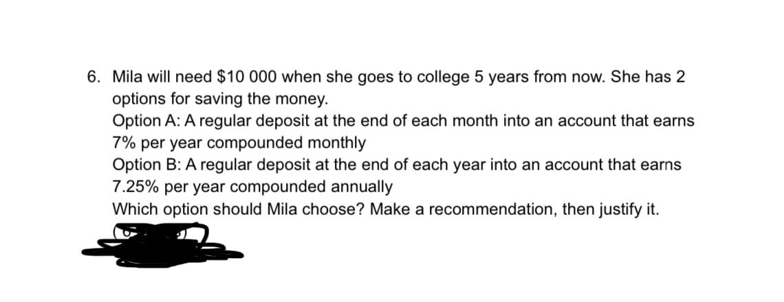 6. Mila will need $10 000 when she goes to college 5 years from now. She has 2
options for saving the money.
Option A: A regular deposit at the end of each month into an account that earns
7% per year compounded monthly
Option B: A regular deposit at the end of each year into an account that earns
7.25% per year compounded annually
Which option should Mila choose? Make a recommendation, then justify it.
