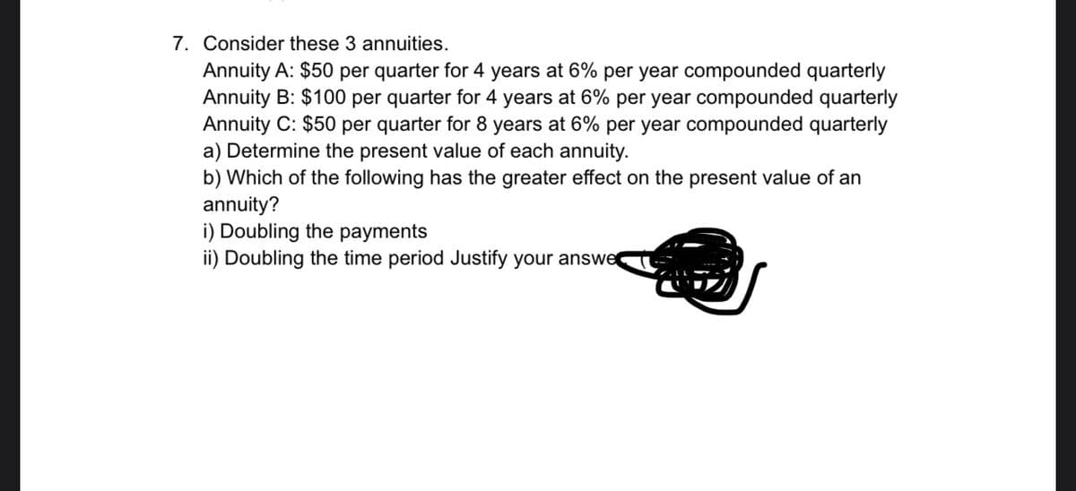 7. Consider these 3 annuities.
Annuity A: $50 per quarter for 4 years at 6% per year compounded quarterly
Annuity B: $100 per quarter for 4 years at 6% per year compounded quarterly
Annuity C: $50 per quarter for 8 years at 6% per year compounded quarterly
a) Determine the present value of each annuity.
b) Which of the following has the greater effect on the present value of an
annuity?
i) Doubling the payments
ii) Doubling the time period Justify your answe
