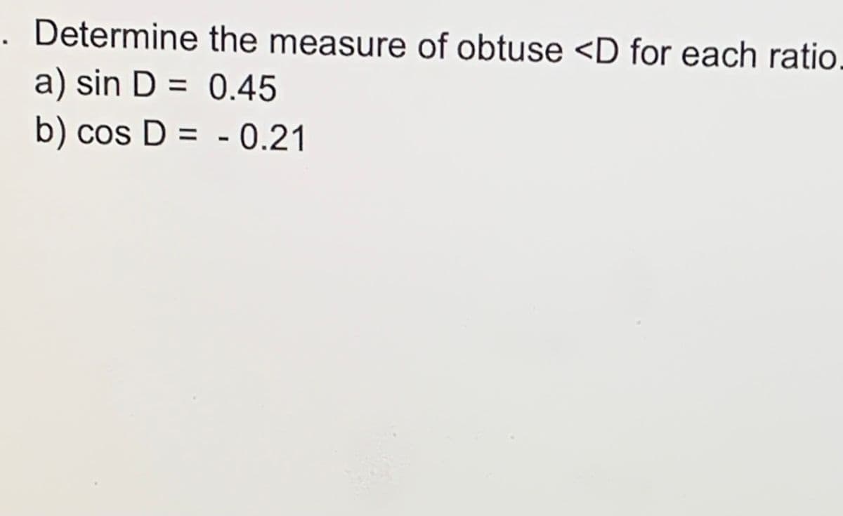 Determine the measure of obtuse <D for each ratio.
a) sin D = 0.45
%3D
b)
cos D = - 0.21
