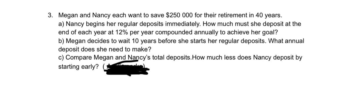 3. Megan and Nancy each want to save $250 000 for their retirement in 40 years.
a) Nancy begins her regular deposits immediately. How much must she deposit at the
end of each year at 12% per year compounded annually to achieve her goal?
b) Megan decides to wait 10 years before she starts her regular deposits. What annual
deposit does she need to make?
c) Compare Megan and Nancy's total deposits.How much less does Nancy deposit by
starting early?
