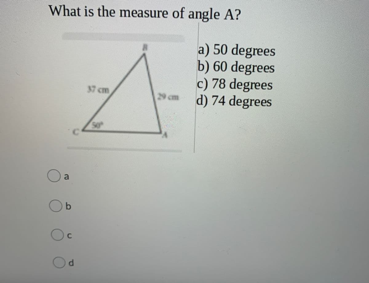 What is the measure of angle A?
a) 50 degrees
b) 60 degrees
c) 78 degrees
d) 74 degrees
37 cm
29 cm
C.
b
C
Od
