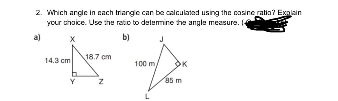 2. Which angle in each triangle can be calculated using the cosine ratio? Explain
your choice. Use the ratio to determine the angle measure.
a)
b)
18.7 cm
14.3 cm
100 m
OK
Y
85 m

