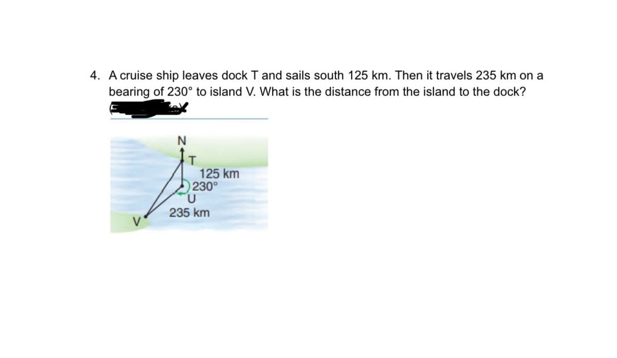 4. A cruise ship leaves dock T and sails south 125 km. Then it travels 235 km on a
bearing of 230° to island V. What is the distance from the island to the dock?
125 km
230°
235 km

