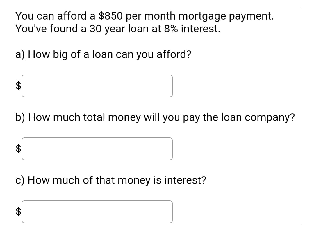 You can afford a $850 per month mortgage payment.
You've found a 30 year loan at 8% interest.
a) How big of a loan can you afford?
b) How much total money will you pay the loan company?
c) How much of that money is interest?
