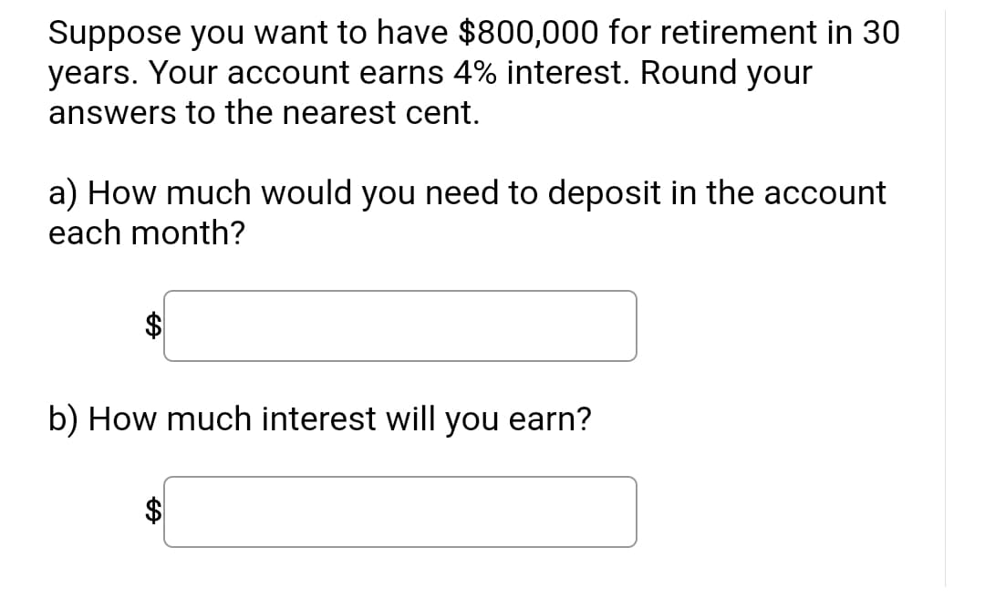 Suppose you want to have $800,000 for retirement in 30
years. Your account earns 4% interest. Round your
answers to the nearest cent.
a) How much would you need to deposit in the account
each month?
b) How much interest will you earn?
