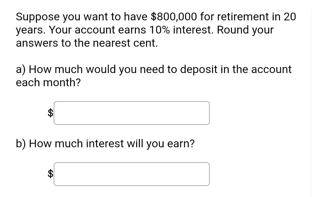 Suppose you want to have $800,000 for retirement in 20
years. Your account earns 10% interest. Round your
answers to the nearest cent.
a) How much would you need to deposit in the account
each month?
b) How much interest will you earn?
