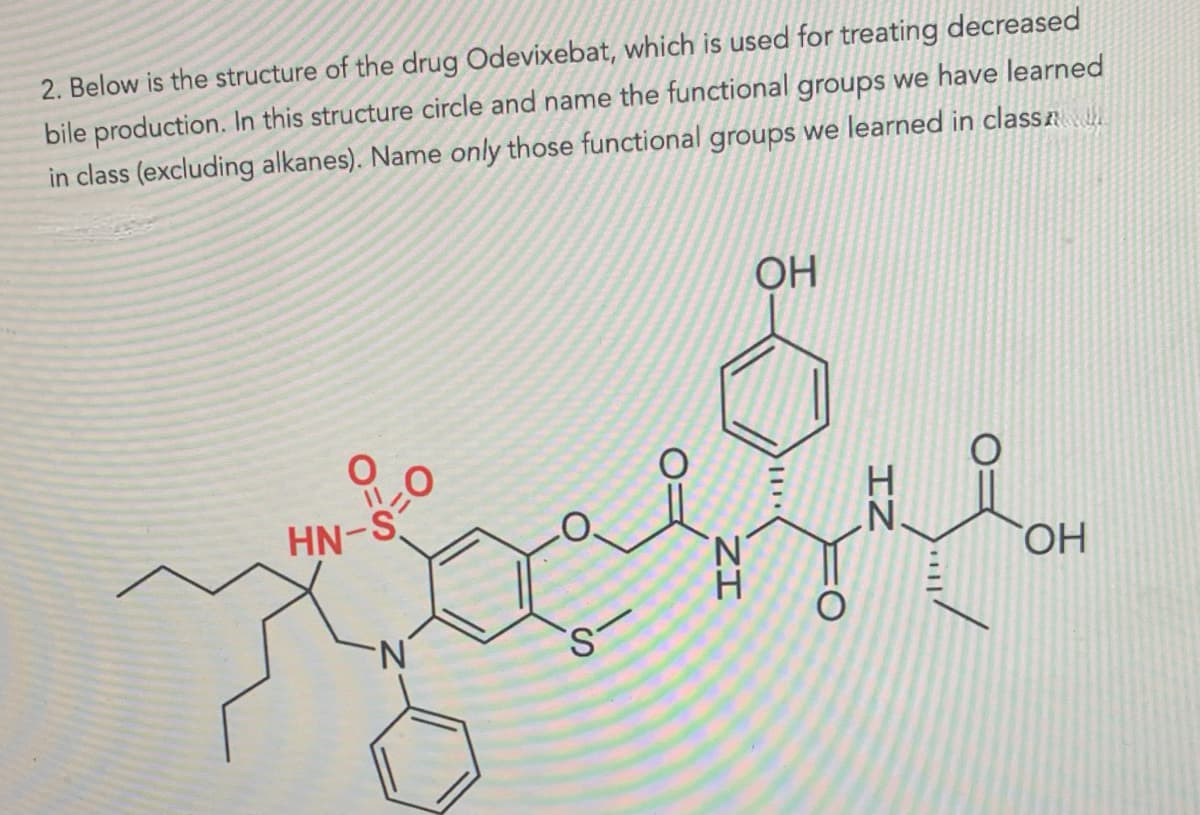 2. Below is the structure of the drug Odevixebat, which is used for treating decreased
bile production. In this structure circle and name the functional groups we have learned
in class (excluding alkanes). Name only those functional groups we learned in class
0
HN-S
N
S
OH
11.
ΖΙ
IN
O:
OH