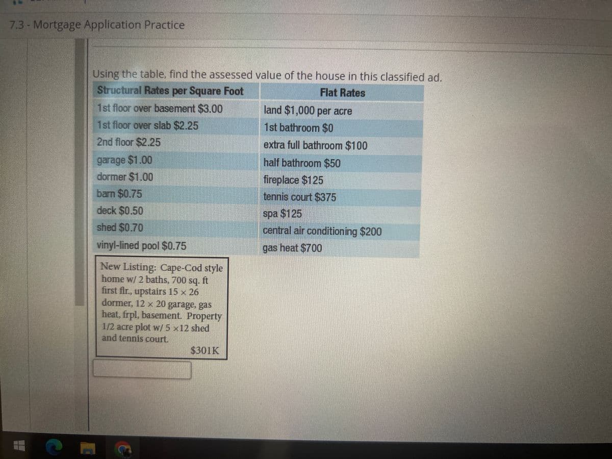 7.3 - Mortgage Application Practice
Using the table, find the assessed value of the house in this classified ad.
Structural Rates per Square Foot
Flat Rates
1st floor over basement $3.00
1st floor over slab $2.25
2nd floor $2.25
garage $1.00
dormer $1.00
barn $0.75
deck $0.50
shed $0.70
vinyl-lined pool $0.75
New Listing: Cape-Cod style
home w/ 2 baths, 700 sq. ft
first flr., upstairs 15 x 26
dormer, 12 x 20 garage, gas
heat, frpl, basement. Property
1/2 acre plot w/ 5 x 12 shed
and tennis court.
$301K
land $1,000 per acre
1st bathroom $0
extra full bathroom $100
half bathroom $50
fireplace $125
tennis court $375
spa $125
central air conditioning $200
gas heat $700