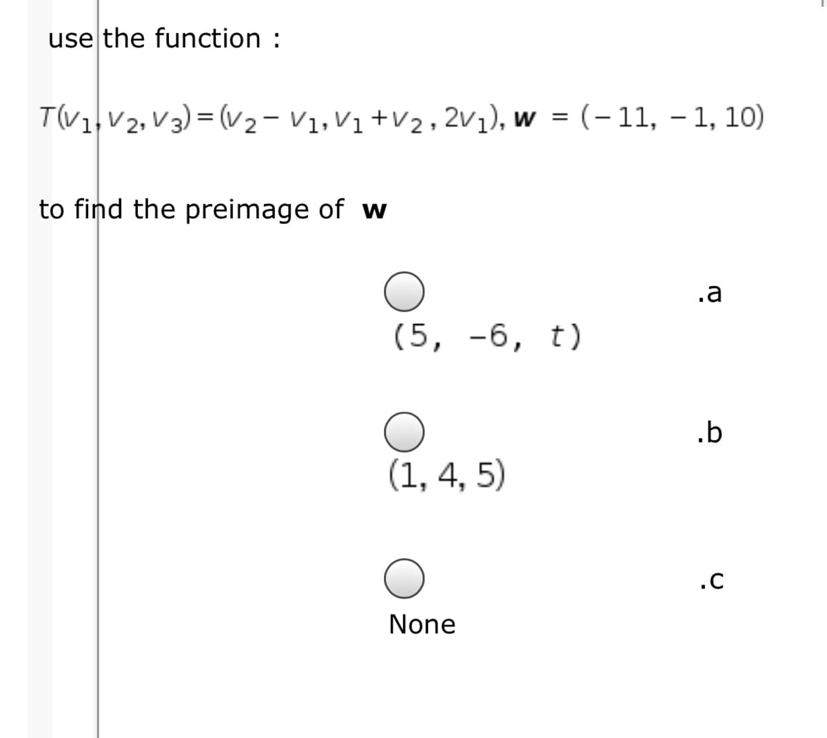 use the function :
T(V1, V2, V3) = (v2- V1,V1 +V2, 2v1), w = (- 11, – 1, 10)
to find the preimage of w
.a
(5, -6, t)
.b
(1, 4, 5)
.C
None
