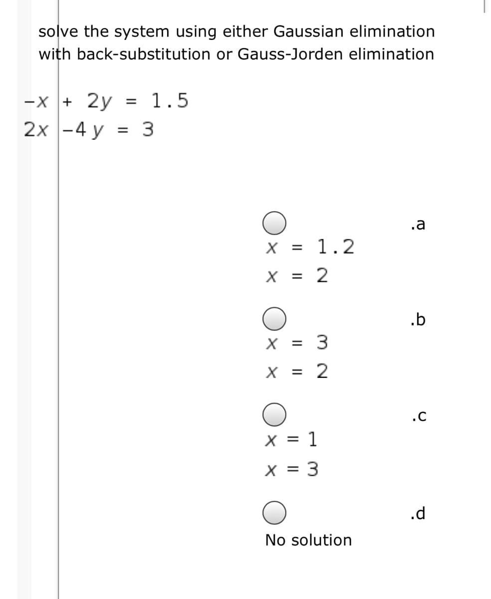 solve the system using either Gaussian elimination
with back-substitution or Gauss-Jorden elimination
-x + 2y
1.5
2x -4 y = 3
.a
X = 1.2
X = 2
.b
X = 3
X =
2
.C
x = 1
x = 3
.d
No solution
