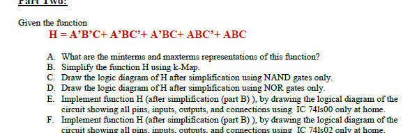 Given the function
H = A'B'C+ A'BC'+ A'BC+ ABC'+ ABC
A. What are the minterms and maxterms representations of this function?
B. Simplify the function H using k-Map.
C. Draw the logic diagram of H after simplification using NAND gates only.
D. Draw the logic diagram of H after simplification using NOR gates only.
E. Implement function H (after simplification (part B) ), by drawing the logical diagram of the
circuit showing all pins, inputs, outputs, and connections using IC 741s00 only at home.
F. Implement function H (after simplification (part B) ), by drawing the logical diagram of the
circuit showing all pins, inputs, outputs, and connections using IC 741s02 only at home.
