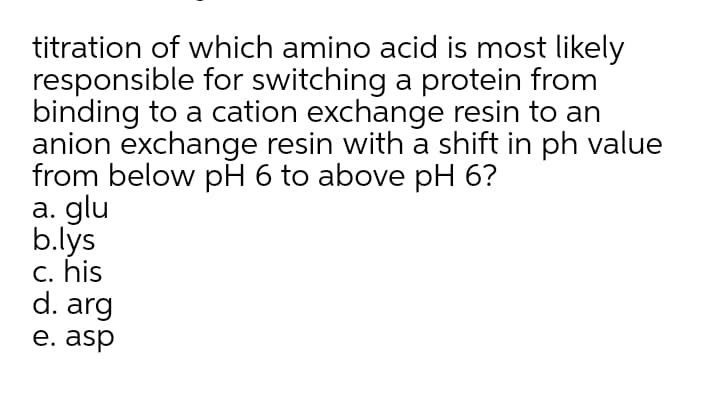 titration of which amino acid is most likely
responsible for switching a protein from
binding to a cation exchange resin to an
anion exchange resin with a shift in ph value
from below pH 6 to above pH 6?
a. glu
b.lys
c. his
d. arg
е. asp
