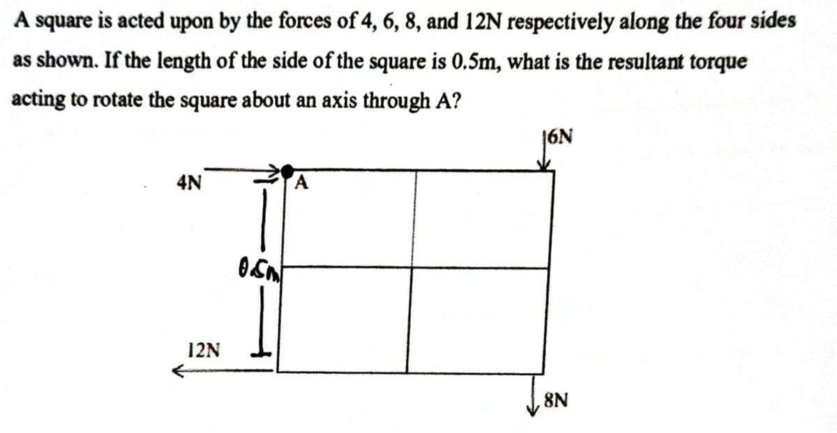 A square is acted upon by the forces of 4, 6, 8, and 12N respectively along the four sides
as shown. If the length of the side of the square is 0.5m, what is the resultant torque
acting to rotate the square about an axis through A?
4N
12N
8N

