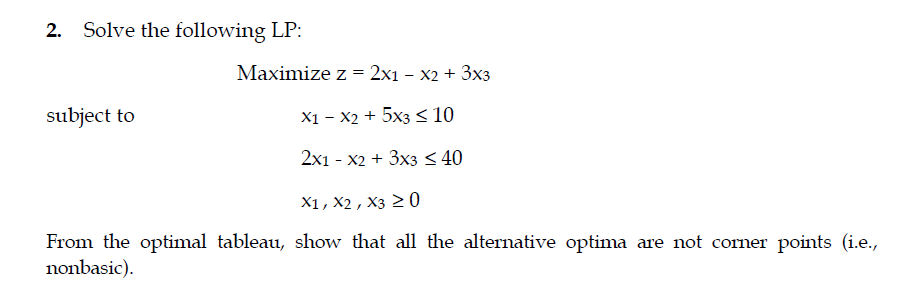 2. Solve the following LP:
Maximize z = 2x1 – x2 + 3x3
subject to
X1 – X2 + 5x3< 10
2x1 - X2 + 3x3 < 40
X1, X2 , X3 2 0
From the optimal tableau, show that all the alternative optima are not corner points (i.e.,
nonbasic).
