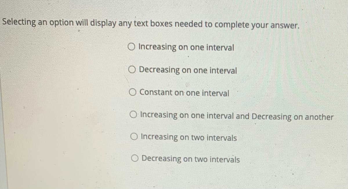 Selecting an option will display any text boxes needed to complete your answer.
O Increasing on one interval
O Decreasing on one interval
O Constant on one interval
O Increasing on one interval and Decreasing on another
O Increasing on two intervals
O Decreasing on two intervals
