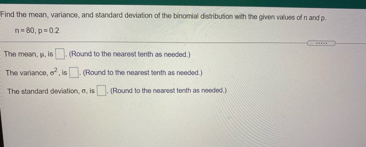 Find the mean, variance, and standard deviation of the binomial distribution with the given values of n and p.
n = 80, p = 0.2
....
The mean, µ, is
(Round to the nearest tenth as needed.)
The variance, o, is. (Round to the nearest tenth as needed.)
The standard deviation, o, is . (Round to the nearest tenth as needed.)
