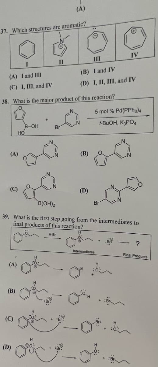 37. Which structures are aromatic?
(A) I and III
(C) I, III, and IV
38. What is the major product of this reaction?
(A)
(A)
(B)
(C)
B-OH
HO
(D)
(A)
O
30
II
III
(B) I and IV
(D) I, II, III, and IV
Br
ga
B(OH)2
(B)
(D)
39. What is the first step going from the intermediates to
final products of this reaction?
H-Br
Br
Intermediates
5 mol % Pd(PPH3)4
t-BUOH, K3PO4
+
:Br?
0.
IV
Br.
?
Final Products