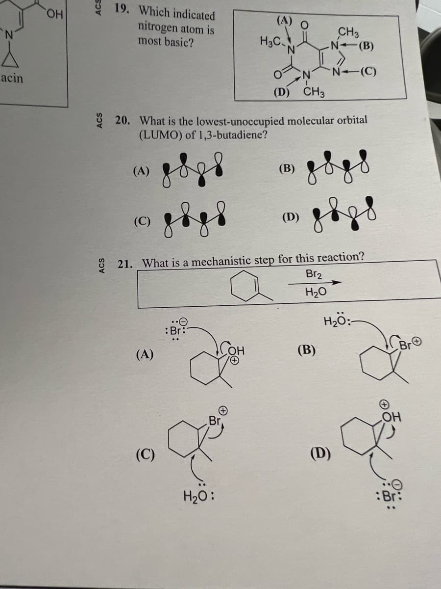 N
acin
OH
ACS
ACS
19. Which indicated
nitrogen atom is
most basic?
(A)
(C)
(D) CH3
20. What is the lowest-unoccupied molecular orbital
(LUMO) of 1,3-butadiene?
(A)
(C)
(A) O
: Br:
H₂C
H₂O:
(B)
21. What is a mechanistic step for this reaction?
Br₂
H₂O
(D)
CH3
N (B)
(B)
N-(C)
(D)
H₂O:
OH
:Br: