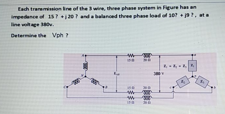 Each transmission line of the 3 wire, three phase system in Figure has an
impedance of 15? +j 20 ? and a balanced three phase load of 10? + j9 ?, at a
line voltage 380v.
Determine the Vph ?
15 A
20 1
z, = Z, = z, Z,
EAR
380 V
B.
15 0
20 1
150
20 1
