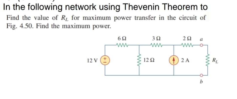 In the following network using Thevenin Theorem to
Find the value of R1 for maximum power transfer in the circuit of
Fig. 4.50. Find the maximum power.
3Ω
2Ω
a
12 V (+
12 Q
2 A
RL
b
