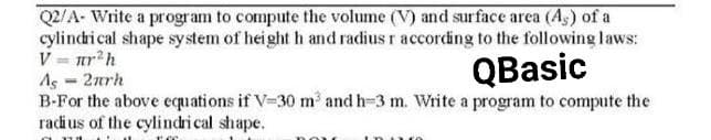 Q2/A- Write a program to compute the volume (V) and surface area (As) of a
cylindrical shape system of height h and radius r according to the following laws:
V = nr²h
As = 2πrh
QBasic
B-For the above equations if V-30 m³ and h-3 m. Write a program to compute the
radius of the cylindrical shape.
DOU