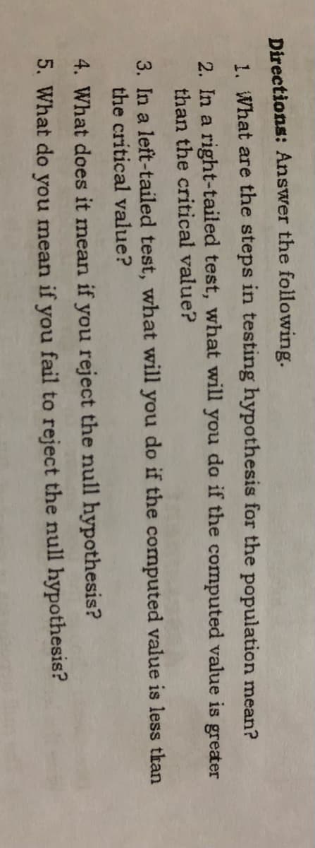 Directions: Answer the following.
1. What are the steps in testing hypothesis for the population mean?
2. In a right-tailed test, what will you da if the computed value is greater
than the critical value?
3. In a left-tailed test, what will you do if the computed value is less than
the critical value?
4. What does it mean if you reject the null hypothesis?
5. What do you mean if you fail to reject the null hypothesis?
