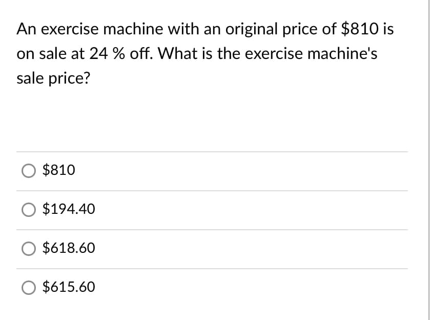 An exercise machine with an original price of $810 is
on sale at 24 % off. What is the exercise machine's
sale price?
$810
$194.40
$618.60
$615.60
