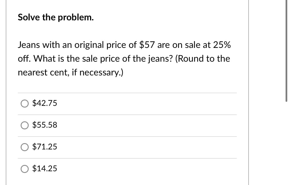 Solve the problem.
Jeans with an original price of $57 are on sale at 25%
off. What is the sale price of the jeans? (Round to the
nearest cent, if necessary.)
$42.75
$55.58
$71.25
$14.25
