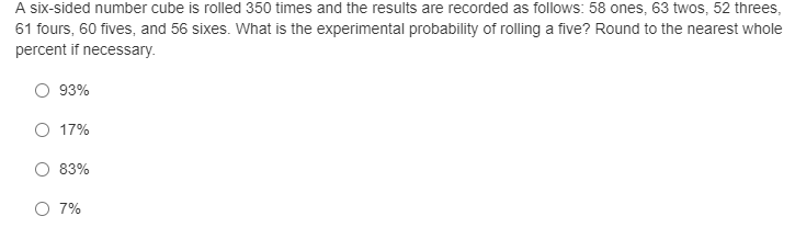 A six-sided number cube is rolled 350 times and the results are recorded as follows: 58 ones, 63 twos, 52 threes,
61 fours, 60 fives, and 56 sixes. What is the experimental probability of rolling a five? Round to the nearest whole
percent if necessary.
93%
O 17%
83%
O 7%
