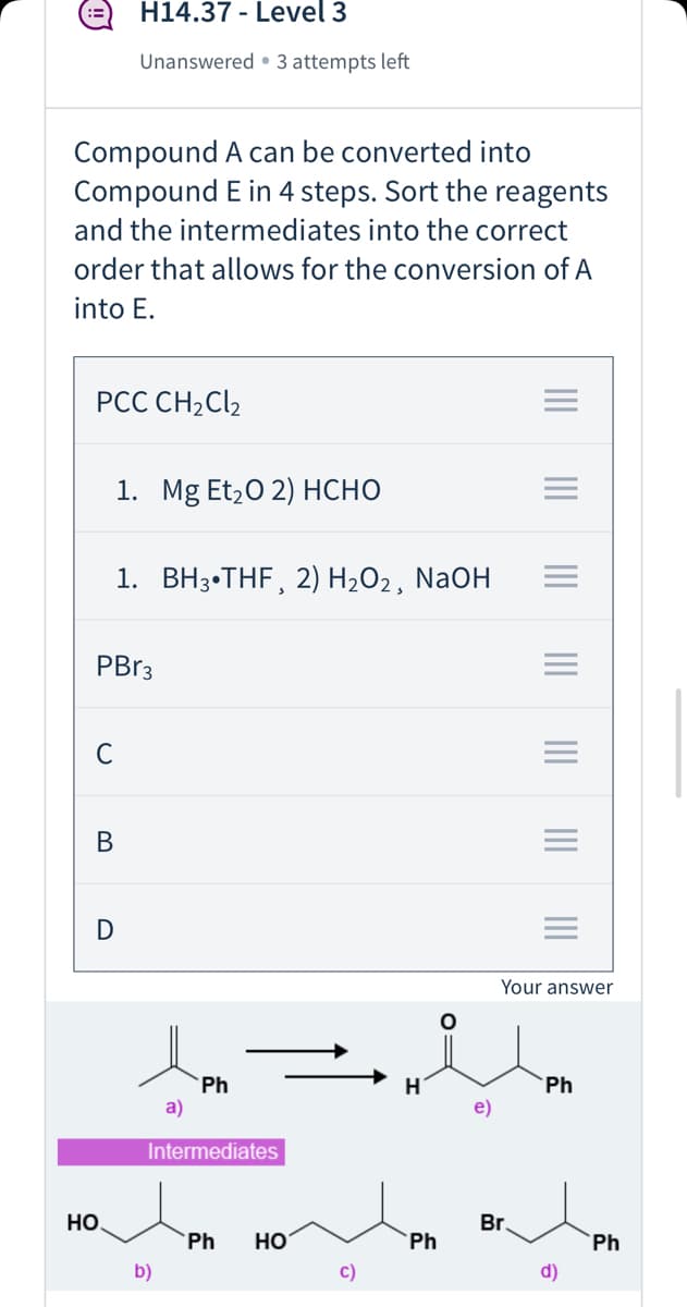 H14.37 - Level 3
Unanswered • 3 attempts left
Compound A can be converted into
Compound E in 4 steps. Sort the reagents
and the intermediates into the correct
order that allows for the conversion of A
into E.
PCC CH2C\2
1. Mg Etz0 2) нсно
1. ВНз-THF, 2) Н-02, NaOH
PBR3
В
D
Your answer
`Ph
a)
`Ph
e)
Intermediates
но
Br.
Ph
Но
Ph
Ph
b)
c)
d)
