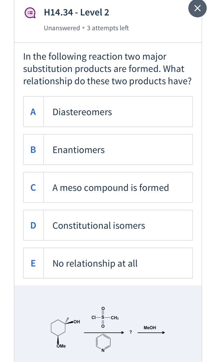 H14.34 - Level 2
Unanswered • 3 attempts left
In the following reaction two major
substitution products are formed. What
relationship do these two products have?
A
Diastereomers
В
Enantiomers
A meso compound is formed
Constitutional isomers
E
No relationship at all
CI-S
CH3
HO
MeOH
ÕMe
