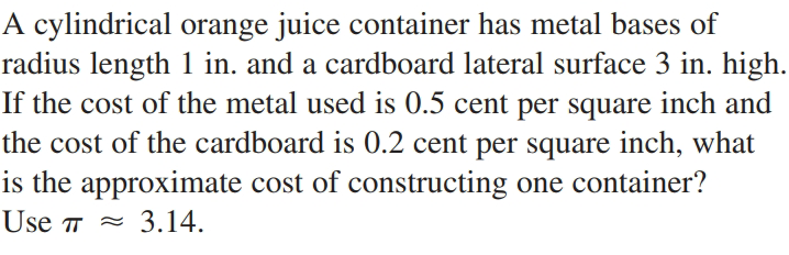 A cylindrical orange juice container has metal bases of
radius length 1 in. and a cardboard lateral surface 3 in. high.
If the cost of the metal used is 0.5 cent per square inch and
the cost of the cardboard is 0.2 cent per square inch, what
is the approximate cost of constructing one container?
Use T =
- 3.14.
