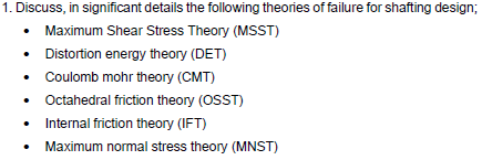 1. Discuss, in significant details the following theories of failure for shafting design;
• Maximum Shear Stress Theory (MSST)
• Distortion energy theory (DET)
• Coulomb mohr theory (CMT)
• Octahedral friction theory (OSST)
• Internal friction theory (IFT)
Maximum normal stress theory (MNST)
