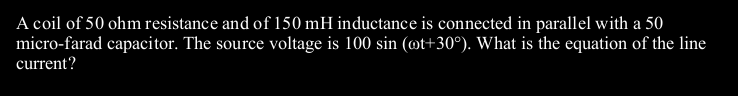 A coil of 50 ohm resistance and of 150 mH inductance is connected in parallel with a 50
micro-farad capacitor. The source voltage is 100 sin (ot+30°). What is the equation of the line
current?
